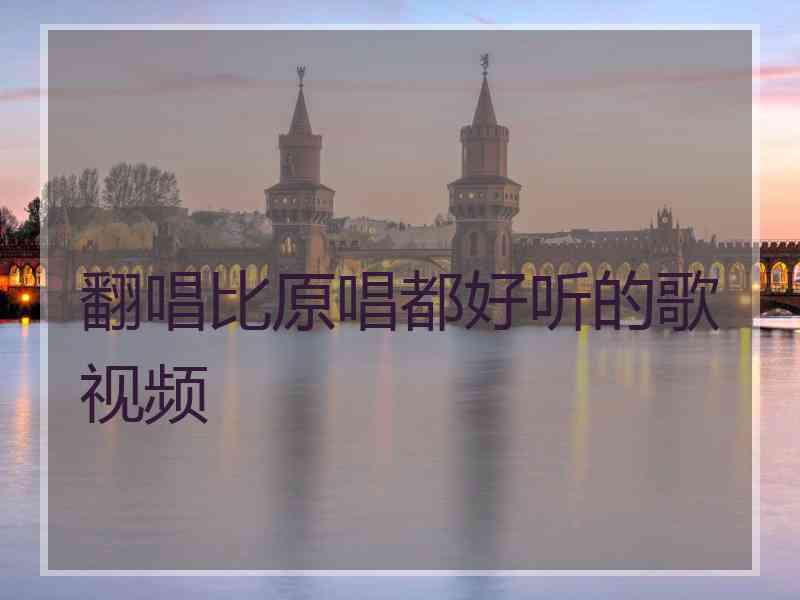 翻唱比原唱都好听的歌视频